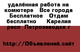 удалённая работа на комютере - Все города Бесплатное » Отдам бесплатно   . Карелия респ.,Петрозаводск г.